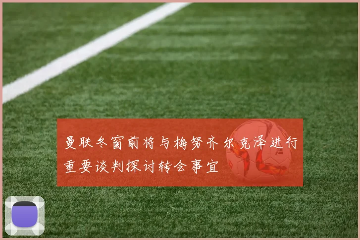 曼联冬窗前将与梅努齐尔克泽进行重要谈判探讨转会事宜
