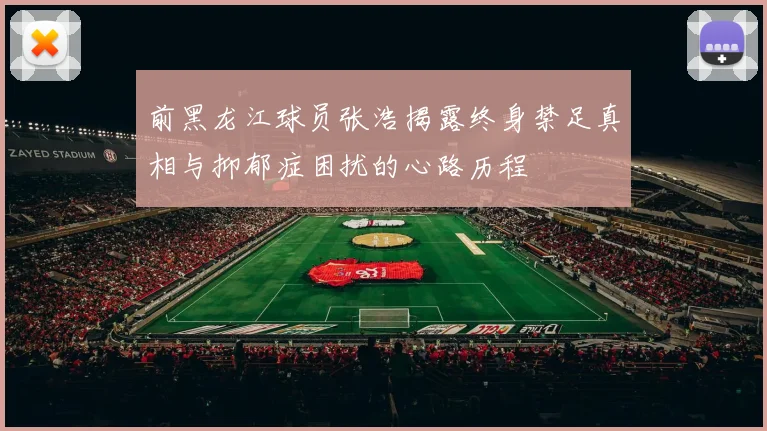 前黑龙江球员张浩揭露终身禁足真相与抑郁症困扰的心路历程