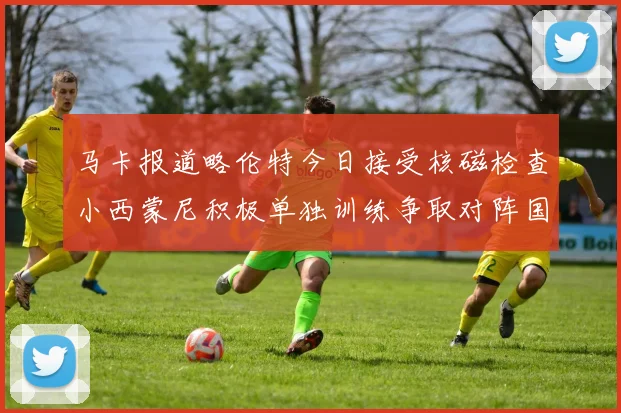 马卡报道略伦特今日接受核磁检查小西蒙尼积极单独训练争取对阵国米出场