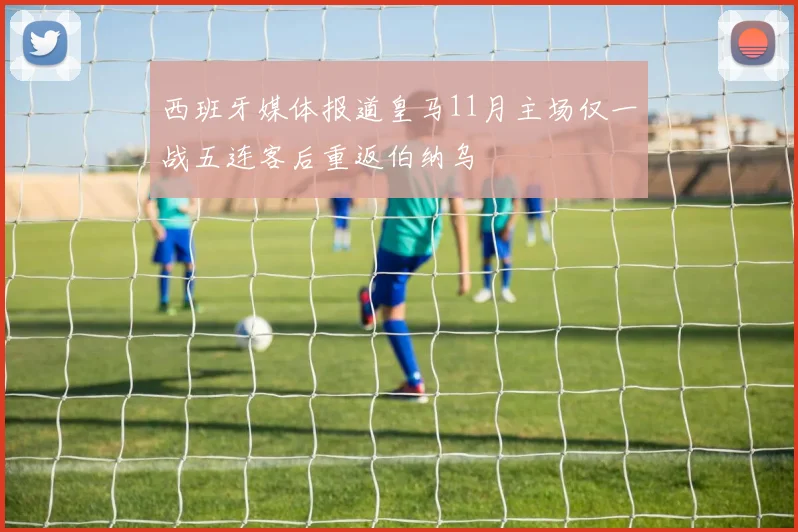 西班牙媒体报道皇马11月主场仅一战五连客后重返伯纳乌