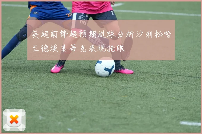 英超前锋超预期进球分析沙利松哈兰德埃基蒂克表现抢眼