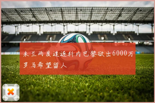 米兰两度追逐科内巴黎欲出6000万罗马希望留人
