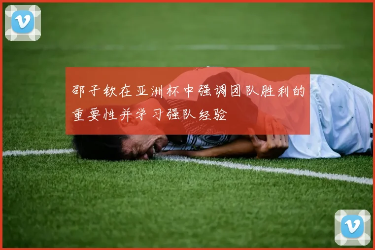 邵子钦在亚洲杯中强调团队胜利的重要性并学习强队经验