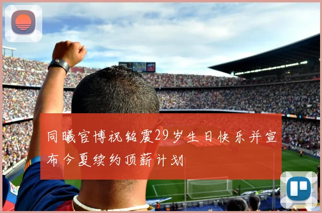 同曦官博祝铭震29岁生日快乐并宣布今夏续约顶薪计划