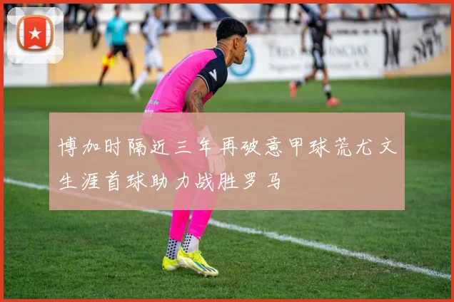 博加时隔近三年再破意甲球荒尤文生涯首球助力战胜罗马