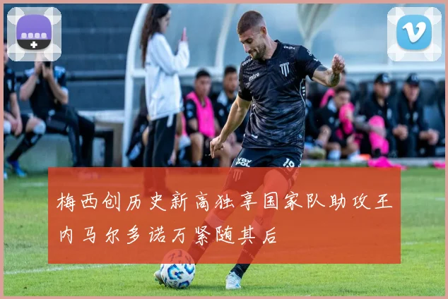 梅西创历史新高独享国家队助攻王内马尔多诺万紧随其后