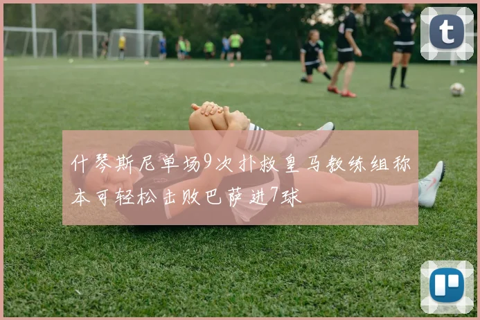 什琴斯尼单场9次扑救皇马教练组称本可轻松击败巴萨进7球
