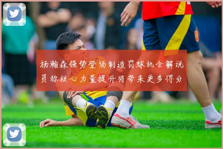 杨瀚森强势登场制造罚球机会解说员称核心力量提升将带来更多得分可能