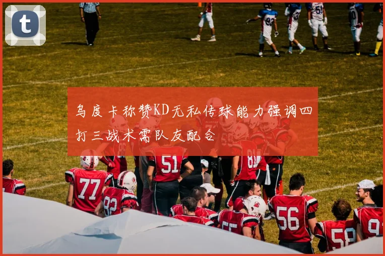 乌度卡称赞KD无私传球能力强调四打三战术需队友配合