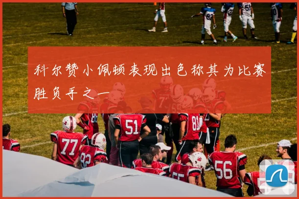 科尔赞小佩顿表现出色称其为比赛胜负手之一