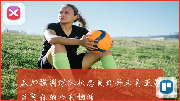 瓜帅强调球队状态良好并未真正落后阿森纳和利物浦