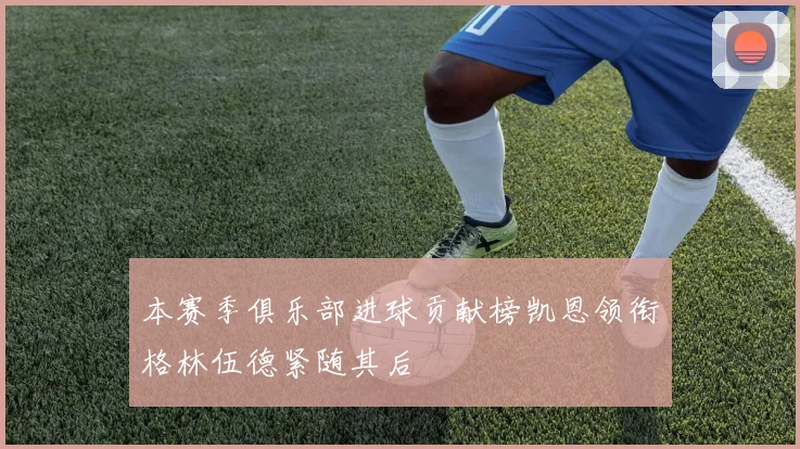 本赛季俱乐部进球贡献榜凯恩领衔格林伍德紧随其后