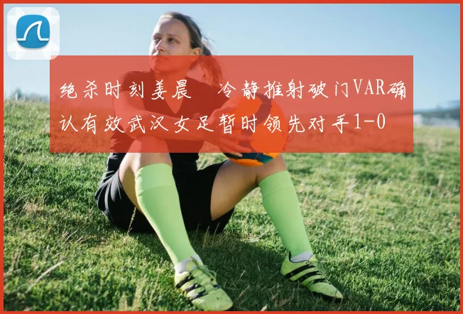 绝杀时刻姜晨璟冷静推射破门VAR确认有效武汉女足暂时领先对手1-0