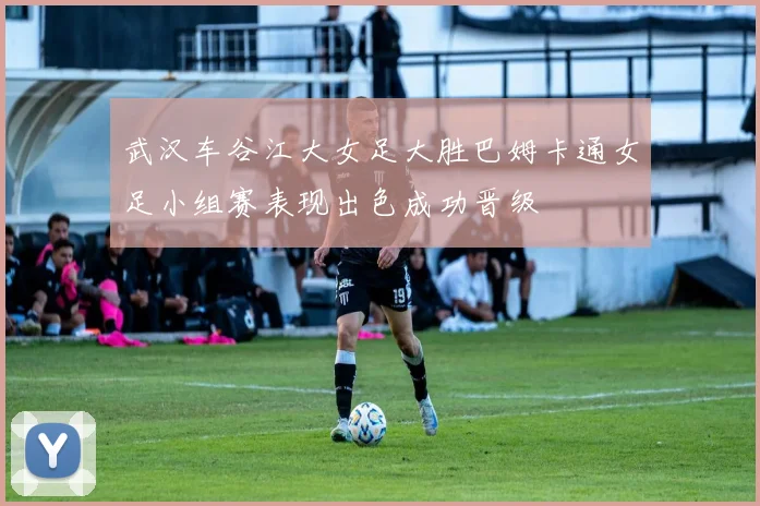 武汉车谷江大女足大胜巴姆卡通女足小组赛表现出色成功晋级