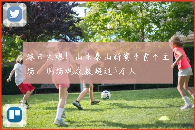 球市火爆！山东泰山新赛季首个主场，现场观众数超过3万人