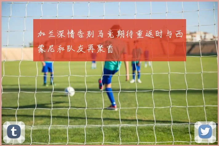 加兰深情告别马竞期待重返时与西蒙尼和队友再聚首