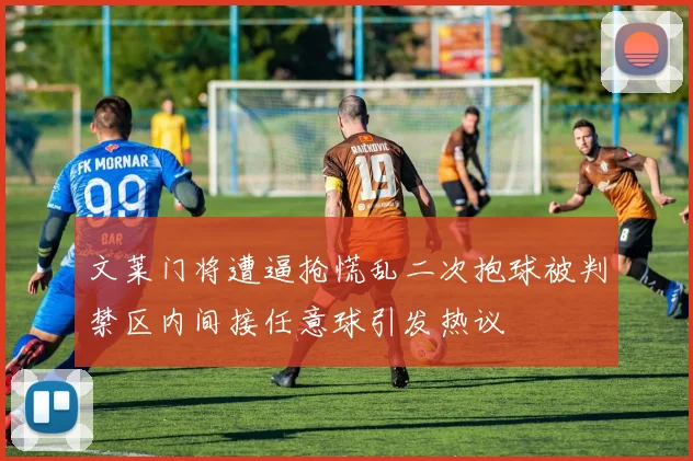 文莱门将遭逼抢慌乱二次抱球被判禁区内间接任意球引发热议