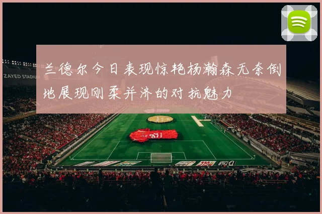 兰德尔今日表现惊艳杨瀚森无奈倒地展现刚柔并济的对抗魅力