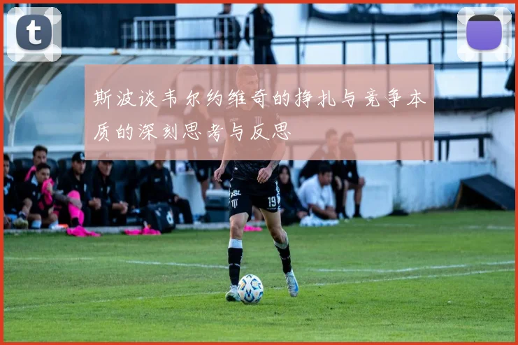 斯波谈韦尔约维奇的挣扎与竞争本质的深刻思考与反思