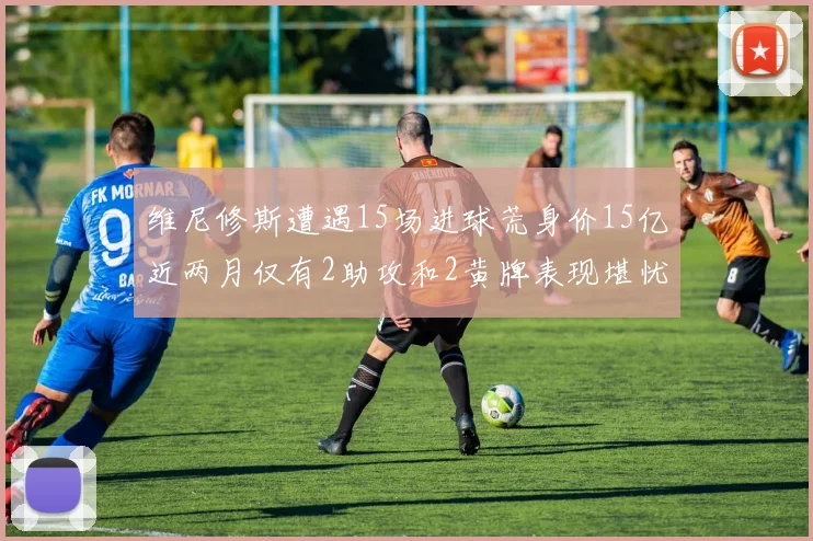 维尼修斯遭遇15场进球荒身价15亿近两月仅有2助攻和2黄牌表现堪忧