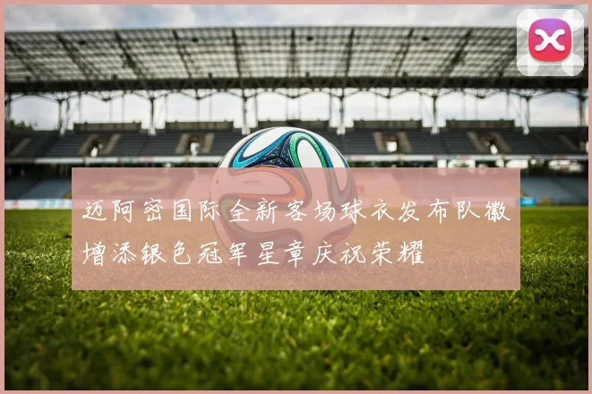 迈阿密国际全新客场球衣发布队徽增添银色冠军星章庆祝荣耀