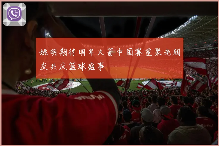 姚明期待明年火箭中国赛重聚老朋友共庆篮球盛事
