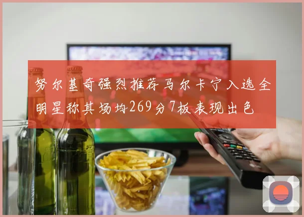 努尔基奇强烈推荐马尔卡宁入选全明星称其场均269分7板表现出色