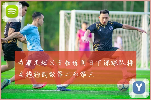 希腊足坛父子教练同日下课球队排名尴尬倒数第二和第三