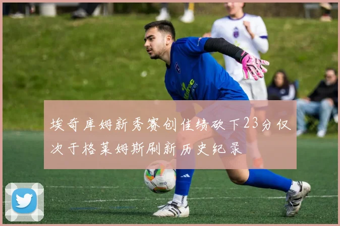 埃奇库姆新秀赛创佳绩砍下23分仅次于格莱姆斯刷新历史纪录