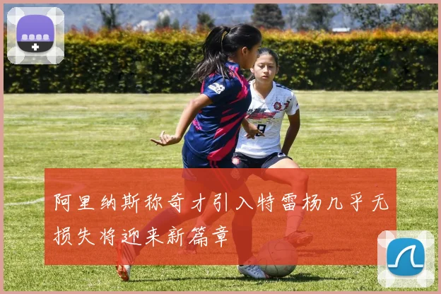 阿里纳斯称奇才引入特雷杨几乎无损失将迎来新篇章