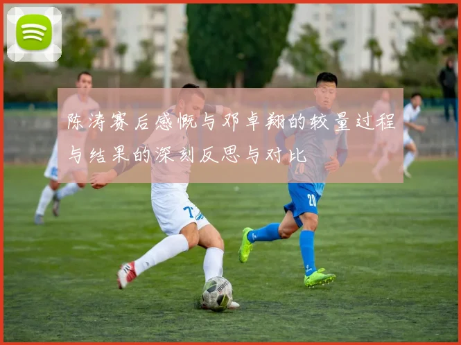 陈涛赛后感慨与邓卓翔的较量过程与结果的深刻反思与对比