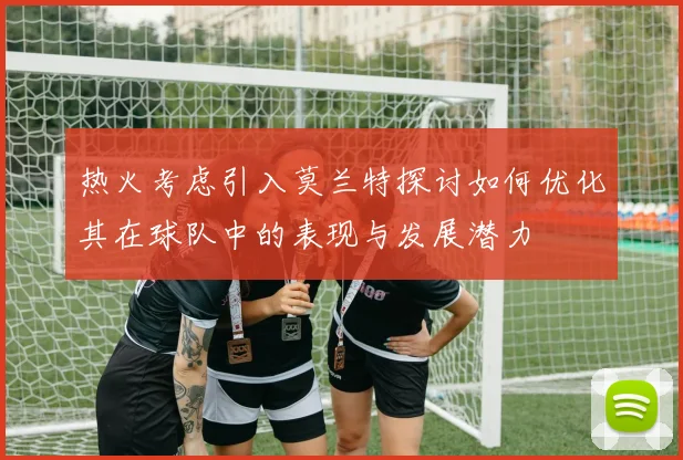 热火考虑引入莫兰特探讨如何优化其在球队中的表现与发展潜力