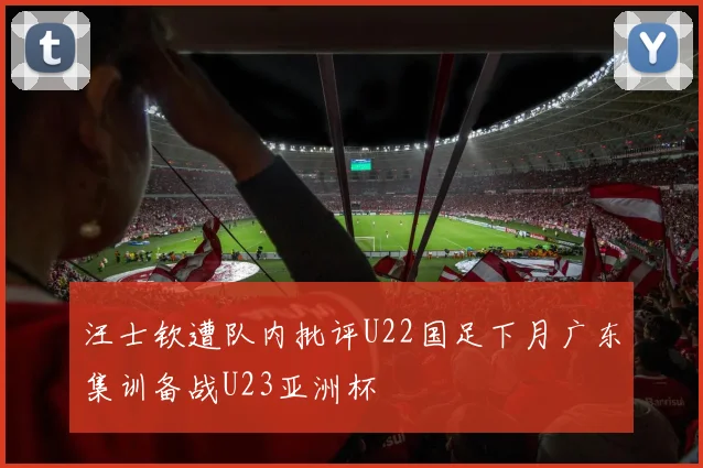 汪士钦遭队内批评U22国足下月广东集训备战U23亚洲杯
