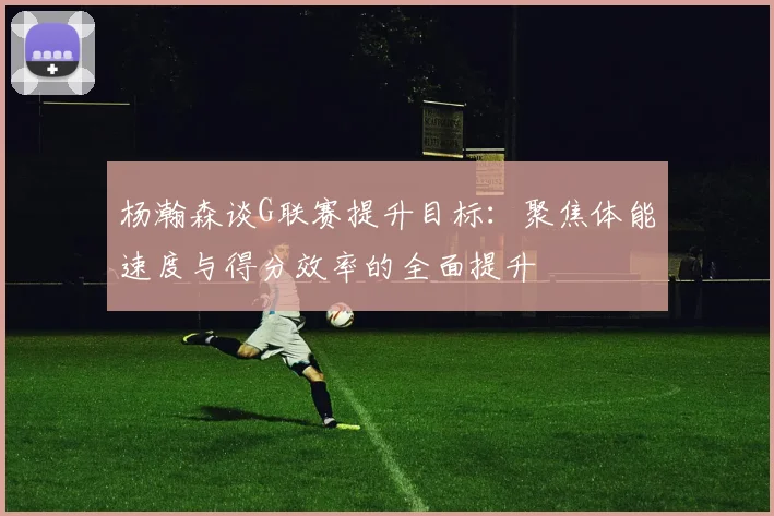 杨瀚森谈G联赛提升目标：聚焦体能速度与得分效率的全面提升