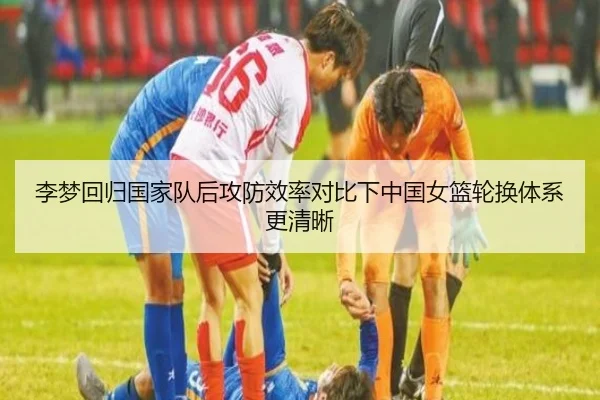 李梦回归国家队后攻防效率对比下中国女篮轮换体系更清晰